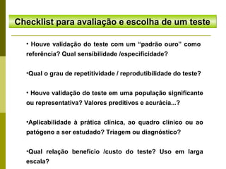 Checklist para avaliação e escolha de um teste
• Houve validação do teste com um “padrão ouro” como
referência? Qual sensibilidade /especificidade?
•Qual o grau de repetitividade / reprodutibilidade do teste?
• Houve validação do teste em uma população significante
ou representativa? Valores preditivos e acurácia...?
•Aplicabilidade à prática clínica, ao quadro clínico ou ao
patógeno a ser estudado? Triagem ou diagnóstico?
•Qual relação benefício /custo do teste? Uso em larga
escala?

 