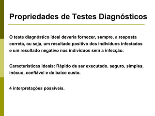 Propriedades de Testes Diagnósticos
O teste diagnóstico ideal deveria fornecer, sempre, a resposta
correta, ou seja, um resultado positivo dos indivíduos infectados
e um resultado negativo nos indivíduos sem a infecção.

Características ideais: Rápido de ser executado, seguro, simples,
inócuo, confiável e de baixo custo.

4 interpretações possíveis.

 