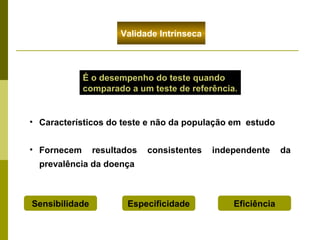 Validade Intrínseca

É o desempenho do teste quando
comparado a um teste de referência.

• Característicos do teste e não da população em estudo
• Fornecem

resultados

consistentes

independente

prevalência da doença

Sensibilidade

Especificidade

Eficiência

da

 