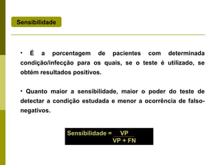 Sensibilidade

•

É

a

porcentagem

de

pacientes

com

determinada

condição/infecção para os quais, se o teste é utilizado, se
obtém resultados positivos.
• Quanto maior a sensibilidade, maior o poder do teste de
detectar a condição estudada e menor a ocorrência de falsonegativos.

Sensibilidade =

VP
VP + FN

 