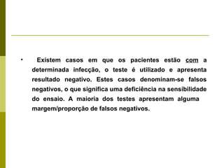 •

Existem casos em que os pacientes estão com a
determinada infecção, o teste é utilizado e apresenta
resultado negativo. Estes casos denominam-se falsos
negativos, o que significa uma deficiência na sensibilidade
do ensaio. A maioria dos testes apresentam alguma
margem/proporção de falsos negativos.

 