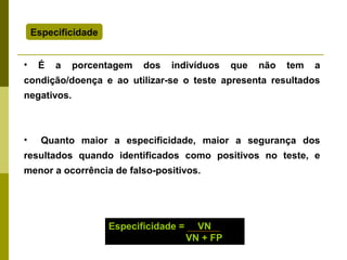 Especificidade
•

É

a

porcentagem

dos

indivíduos

que

não

tem

a

condição/doença e ao utilizar-se o teste apresenta resultados
negativos.

•

Quanto maior a especificidade, maior a segurança dos

resultados quando identificados como positivos no teste, e
menor a ocorrência de falso-positivos.

Especificidade =

VN
VN + FP

 
