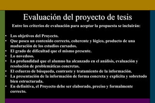Evaluación del proyecto de tesis
Entre los criterios de evaluación para aceptar la propuesta se incluirán:
• Los objetivos del Proyecto.
• Que posea un contenido correcto, coherente y lógico, producto de una
maduración de los estudios cursados.
• El grado de dificultad que el mismo presente.
• Lo novedoso.
• La profundidad que el alumno ha alcanzado en el análisis, evaluación y
resolución de problemáticas concretas.
• El esfuerzo de búsqueda, contraste y tratamiento de la información.
• La presentación de la información de forma concreta y explícita y sobretodo
bien estructurada.
• En definitiva, el Proyecto debe ser elaborado, preciso y formalmente
correcto.
 