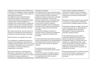 palabras en silencio) de carácter repetitivo, que     contenido irreconocible                              sueños, ilusiones, episodios de flashback
el individuo se ve obligado a realizar en respuesta   3. el individuo actúa o tiene la sensación de que    recurrentes o sensación de estar reviviendo la
a una obsesión o con arreglo a ciertas reglas que     el acontecimiento traumático está ocurriendo (se     experiencia, y malestar al exponerse a objetos o
debe seguir estrictamente                             incluye la sensación de estar reviviendo la          situaciones que recuerdan el acontecimiento
2. el objetivo de estos comportamientos u             experiencia, ilusiones, alucinaciones y episodios    traumático.
operaciones mentales es la prevención o               disociativos de flashback, incluso los que
reducción del malestar o la prevención de algún       aparecen al despertarse o al intoxicarse). Nota:     D. Evitación acusada de estímulos que recuerdan
acontecimiento o situación negativos; sin             Los niños pequeños pueden reescenificar el           el trauma (p. ej., pensamientos, sentimientos,
embargo, estos comportamientos u operaciones          acontecimiento traumático específico                 conversaciones, actividades, lugares, personas).
mentales o bien no están conectados de forma          4. malestar psicológico intenso al exponerse a
realista con aquello que pretenden neutralizar o      estímulos internos o externos que simbolizan o       E. Síntomas acusados de ansiedad o aumento de
prevenir o bien resultan claramente excesivos.        recuerdan un aspecto del acontecimiento              la activación (arousal) (p. ej., dificultades para
                                                      traumático                                           dormir, irritabilidad, mala concentración,
B. En algún momento del curso del trastorno la        5. respuestas fisiológicas al exponerse a            hipervigilancia, respuestas exageradas de
persona ha reconocido que estas obsesiones o          estímulos internos o externos que simbolizan o       sobresalto, inquietud motora).
compulsiones resultan excesivas o irracionales.       recuerdan un aspecto del acontecimiento
                                                      traumático                                           F. Estas alteraciones provocan malestar
Nota: Este punto no es aplicable en los niños.                                                             clínicamente significativo o deterioro social,
                                                      C. Evitación persistente de estímulos asociados al   laboral o de otras áreas importantes de la
C. Las obsesiones o compulsiones provocan un          trauma y embotamiento de la reactividad general      actividad del individuo, o interfieren de forma
malestar clínico significativo, representan una       del individuo (ausente antes del trauma), tal y      notable con su capacidad para llevar a cabo
pérdida de tiempo (suponen más de 1 hora al día)      como indican tres (o más) de los siguientes          tareas indispensables, por ejemplo, obtener la
o interfieren marcadamente con la rutina diaria       síntomas:                                            ayuda o los recursos humanos necesarios
del individuo, sus relaciones laborales (o                                                                 explicando el acontecimiento traumático a los
académicas) o su vida social.                      1. esfuerzos para evitar pensamientos,                  miembros de su familia.
                                                   sentimientos o conversaciones sobre el suceso
D. Si hay otro trastorno, el contenido de las      traumático                                              G. Estas alteraciones duran un mínimo de 2 días y
obsesiones o compulsiones no se limita a él (p.    2. esfuerzos para evitar actividades, lugares o         un máximo de 4 semanas, y aparecen en el
ej., preocupaciones por la comida en un trastorno personas que motivan recuerdos del trauma                primer mes que sigue al acontecimiento
alimentario, arranque de cabellos en la            3. incapacidad para recordar un aspecto                 traumático.
tricotilomanía, inquietud por la propia apariencia importante del trauma
 