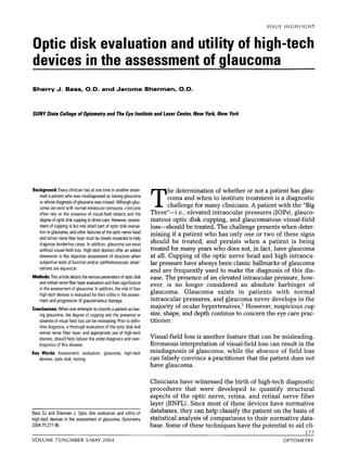ISSUE H I G H L I G H T 
Optic disk evaluation and utility of high-tech 
devices in the assessment of glaucoma 
Sherry J. Bass, O.D. and Jerome Sherman, O.D. 
SUNY State College of Optometry and The Eye Institute and Laser Center. New York, New York 
Background: Every clinician has at one time or another exam-ined 
a patient who was misdiagnosed as having glaucoma 
or whose diagnosis of glaucoma was missed. Although glau-coma 
can exist with normal intraocular pressures, clinicians 
often rely on the presence of visual-field defects and the 
degree of optic disk cupping to direct care. However, assess-ment 
of cupping is but one small part of optic disk evalua-tion 
in glaucoma, and other features of the optic nerve head 
and retinal nerve fiber layer must be closely inspected to help 
diagnose borderline cases. In addition, glaucoma can exist 
without visual-field loss. High-tech devices offer an added 
dimension in the objective assessment of structure when 
subjective tests of function and/or ophthalmoscopic obser-vations 
are equivocal. 
Methods: This article details the various parameters of optic disk 
and retinal nerve fiber layer evaluation and their significance 
in the assessment of glaucoma. In addition, the role of four 
high-tech devices is evaluated for their utility in the assess-ment 
and progression of glaucomatous damage. 
Conclusions: When one attempts to classify a patient as hav-ing 
glaucoma, the degree of cupping and the presence or 
absence of visual f~eldlo ss can be misleading. Prior to defin-itive 
diagnosis, a thorough evaluation of the optic disk and 
retinal nerve fiber layer, and appropriate use of high-tech 
devices, should help reduce the under-diagnosis and over-diagnosis 
of this disease. 
T he determination of whether or not a patient has glau-coma 
and when to institute treatment is a diagnostic 
challenge for many clinicians. A patient with the "Big 
ThreeM-i.e., elevated intraocular pressures (IOPs), glauco-matous 
optic disk cupping, and glaucomatous visual-field 
loss-should be treated. The challenge presents when deter-mining 
if a patient who has only one or two of these signs 
should be treated, and persists when a patient is being 
treated for many years who does not, in fact, have glaucoma 
at all. Cupping of the optic nerve head and high intraocu-lar 
pressure have always been classic hallmarks of glaucoma 
and are frequently used to make the diagnosis of this dis-ease. 
The presence of an elevated intraocular pressure, how-ever, 
is no longer considered an absolute harbinger of 
glaucoma. Glaucoma exists in patients with normal 
intraocular pressures, and glaucoma never develops in the 
majority of ocular hypertensives. l However, suspicious cup 
size, shape, and depth continue to concern the eye care prac-titioner. 
Visual-field loss is another feature that can be misleading. 
Erroneous interpretation of visual-field loss can result in the 
Key Words: Assessment, evaluation, glaucoma, high.tech misdiagnosis of glaucoma, while the absence of field loss 
devices, optic disk, testing can falsely convince a practitioner that the patient does not 
have glaucoma. 
Clinicians have witnessed the birth of high-tech diagnostic 
procedures that were developed to quantify structural 
aspects of the optic nerve, retina, and retinal nerve fiber 
layer (RNFL). Since most of these devices have normative 
Bass SJ and Sherman J, optic disk evaluation and of databases, they can help classify the patient on the basis of 
high-tech devices in the assessment of glaucoma. Optometry ~fati~ticaanla lysis of ~0mpari~0ton th~e ir normative data- 
2004:75:277-96. base. Some of these techniques have the potential to aid cli- 
VOLUME 75lNUMBER 5lMAY 2004 OPTOMETRY 
 