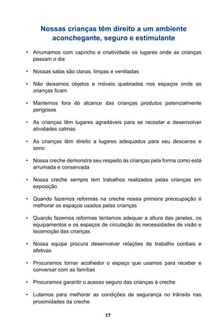 Nossas crianças têm direito a um ambiente
         aconchegante, seguro e estimulante
•	 Arrumamos com capricho e criatividade os lugares onde as crianças
   passam o dia

•	 Nossas salas são claras, limpas e ventiladas

•	 Não deixamos objetos e móveis quebrados nos espaços onde as
   crianças ficam

•	 Mantemos fora do alcance das crianças produtos potencialmente
   perigosos

•	 As crianças têm lugares agradáveis para se recostar e desenvolver
   atividades calmas

•	 As crianças têm direito a lugares adequados para seu descanso e
   sono

•	 Nossa creche demonstra seu respeito às crianças pela forma como está
   arrumada e conservada

•	 Nossa creche sempre tem trabalhos realizados pelas crianças em
   exposição

•	 Quando fazemos reformas na creche nossa primeira preocupação é
   melhorar os espaços usados pelas crianças

•	 Quando fazemos reformas tentamos adequar a altura das janelas, os
   equipamentos e os espaços de circulação às necessidades de visão e
   locomoção das crianças

•	 Nossa equipe procura desenvolver relações de trabalho cordiais e
   afetivas

•	 Procuramos tornar acolhedor o espaço que usamos para receber e
   conversar com as famílias

•	 Procuramos garantir o acesso seguro das crianças à creche

•	 Lutamos para melhorar as condições de segurança no trânsito nas
   proximidades da creche

                                17
 