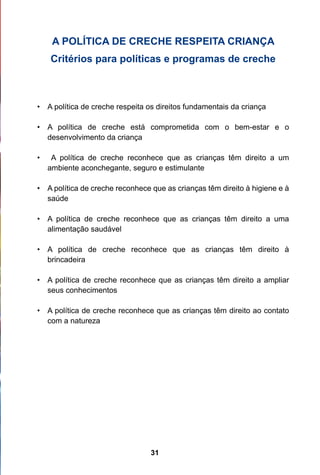 A POLÍTICA DE CRECHE RESPEITA CRIANÇA
     Critérios para políticas e programas de creche



• 	 A política de creche respeita os direitos fundamentais da criança

• 	 A política de creche está comprometida com o bem-estar e o
    desenvolvimento da criança

•	    A política de creche reconhece que as crianças têm direito a um
     ambiente aconchegante, seguro e estimulante

• 	 A política de creche reconhece que as crianças têm direito à higiene e à
    saúde

• 	 A política de creche reconhece que as crianças têm direito a uma
    alimentação saudável

• 	 A política de creche reconhece que as crianças têm direito à
    brincadeira

• 	 A política de creche reconhece que as crianças têm direito a ampliar
    seus conhecimentos

• 	 A política de creche reconhece que as crianças têm direito ao contato
    com a natureza




                                  31
 