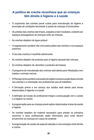 A política de creche reconhece que as crianças
            têm direito à higiene e à saúde

•	 O orçamento das creches prevê custos para manutenção da higiene e
   promoção de condições favoráveis à saúde de crianças e funcionários

•	 Os prédios das creches são limpos, arejados e bem insolados, evitando ser
   espaços propagadores de doenças entre as crianças

•	 As creches dispõem de água potável

•	 O esgotamento sanitário não corre pelos pátios das creches e nos espaços
   próximos

•	 O lixo das creches é recolhido diariamente

•	 As creches dispõem de produtos para a higiene pessoal das crianças

•	 As creches dispõem de utensílios e produtos de limpeza

•	 O programa de manutenção das creches está atento para infestações com
   insetos e animais nocivos

•	 O Planejamento sanitário e da saúde da região incorpora a ação desenvolvida
   nas creches e a orientação aos profissionais que ali trabalham

•	 A formação prévia e em serviço dos adultos está atenta para temas
   relacionados à higiente e à saúde

•	 A definição da função do profissional integra a preocupação com a saúde
   e a higiene na creche

•	 A programação para as crianças prevê ações relacionadas à área de saúde
   e higiene

•	 As creches dispõem de material necessário para prestar os primeiros
   socorrros e seus profissionais estão informados para onde devem
   encaminhar as crianças em casos de acidente

•	 A programação de saúde dá especial atenção à comunicação entre família
   e creche

                                        36
 
