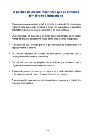 A política de creche reconhece que as crianças
                têm direito à brincadeira

•	 O orçamento para creches prevê a compra e reposição de brinquedos,
   material para expressão artística e livros em quantidade e qualidade
   satisfatórias para o número de crianças e as faixas etárias

•	 Os brinquedos, os materiais e os livros são considerados como instru-
   mento do direito à brincadeira e não como um presente excepcional

•	 A construção das creches prevê a possibilidade de brincadeiras em
   espaço interno e externo

•	 As creches dispõem de número de educadores compatível com a
   promoção de brincadeiras interativas

•	 Os prédios das creches dispõem de mobiliário que facilite o uso, a
   organização e conservação dos brinquedos

•	 A formação prévia e em serviço reconhece a importância da brincadeira
   e da literatura infantil para o desenvolvimento da criança

•	 A programação para as creches reconhece e incorpora o direito das
   crianças à brincadeira




                                     38
 
