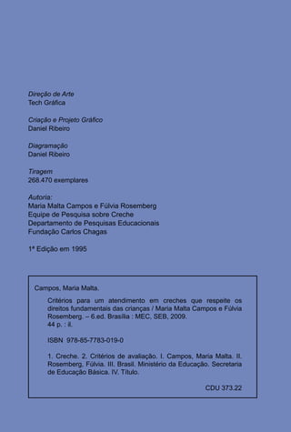 Direção de Arte
Tech Gráfica

Criação e Projeto Gráfico
Daniel Ribeiro

Diagramação
Daniel Ribeiro

Tiragem
268.470 exemplares

Autoria:
Maria Malta Campos e Fúlvia Rosemberg
Equipe de Pesquisa sobre Creche
Departamento de Pesquisas Educacionais
Fundação Carlos Chagas

1ª Edição em 1995




  Campos, Maria Malta.
      Critérios para um atendimento em creches que respeite os
      direitos fundamentais das crianças / Maria Malta Campos e Fúlvia
      Rosemberg. – 6.ed. Brasília : MEC, SEB, 2009.
      44 p. : il.

      ISBN 978-85-7783-019-0

      1. Creche. 2. Critérios de avaliação. I. Campos, Maria Malta. II.
      Rosemberg, Fúlvia. III. Brasil. Ministério da Educação. Secretaria
      de Educação Básica. IV. Título.

                                                           CDU 373.22


                                        4
 