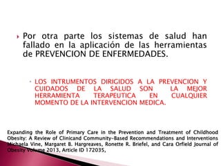  Por otra parte los sistemas de salud han 
fallado en la aplicación de las herramientas 
de PREVENCION DE ENFERMEDADES. 
 LOS INTRUMENTOS DIRIGIDOS A LA PREVENCION Y 
CUIDADOS DE LA SALUD SON LA MEJOR 
HERRAMIENTA TERAPEUTICA EN CUALQUIER 
MOMENTO DE LA INTERVENCION MEDICA. 
Expanding the Role of Primary Care in the Prevention and Treatment of Childhood 
Obesity: A Review of Clinicand Community-Based Recommendations and Interventions 
Michaela Vine, Margaret B. Hargreaves, Ronette R. Briefel, and Cara Orfield Journal of 
Obesity Volume 2013, Article ID 172035, 
 