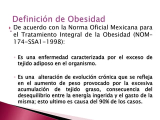  De acuerdo con la Norma Oficial Mexicana para 
el Tratamiento Integral de la Obesidad (NOM– 
174-SSA1-1998): 
◦ Es una enfermedad caracterizada por el exceso de 
tejido adiposo en el organismo. 
◦ Es una alteración de evolución crónica que se refleja 
en el aumento de peso provocado por la excesiva 
acumulación de tejido graso, consecuencia del 
desequilibrio entre la energía ingerida y el gasto de la 
misma; esto ultimo es causa del 90% de los casos. 
 