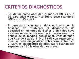  Se define como obesidad cuando el IMC es > p 
95 para edad y sexo. Y al Sobre peso cuando el 
IMC es > p85 <p95. 
 El peso para la estatura debe utilizarse con la 
finalidad de establecer el diagnostico de 
obesidad en menores de 2 años o en niños cuya 
estatura se encuentre mas de 2 desviaciones por 
debajo de la medida poblacional, considerando 
que cuando sea de 110 a 119% con respecto al 
ideal se debe diagnosticar sobrepeso, entre 120 
y 129% es diagnostico de obesidad y cuando sea 
superior de 130 la obesidad es grave. 
 