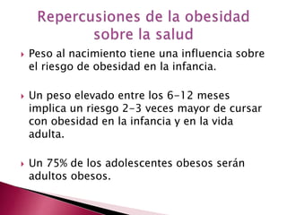  Peso al nacimiento tiene una influencia sobre 
el riesgo de obesidad en la infancia. 
 Un peso elevado entre los 6-12 meses 
implica un riesgo 2-3 veces mayor de cursar 
con obesidad en la infancia y en la vida 
adulta. 
 Un 75% de los adolescentes obesos serán 
adultos obesos. 
 