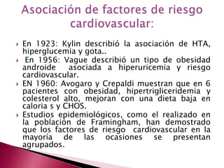  En 1923: Kylin describió la asociación de HTA, 
hiperglucemia y gota.. 
 En 1956: Vague describió un tipo de obesidad 
androide asociada a hiperuricemia y riesgo 
cardiovascular. 
 EN 1960: Avogaro y Crepaldi muestran que en 6 
pacientes con obesidad, hipertrigliceridemia y 
colesterol alto, mejoran con una dieta baja en 
caloria s y CHOS. 
 Estudios epidemiológicos, como el realizado en 
la población de Framingham, han demostrado 
que los factores de riesgo cardiovascular en la 
mayoría de las ocasiones se presentan 
agrupados. 
 
