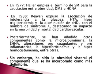  En 1977: Haller emplea el término de SM para la 
asociación entre obesidad, DM2 e HGNA 
 En 1988: Reaven expuso la asociación de 
intolerancia a la glucosa, HTA, hiper 
trigliceridemia y la disminución de cHDL con el 
nombre de síndrome X, destacando su impacto 
en la morbilidad y mortalidad cardiovascular. 
 Posteriormente, se han añadido otros 
componentes como la microalbuminuria, la 
EHNA, alteraciones pro coagulantes y pro 
inflamatorias, la hiperferritinemia y la hiper 
homocisteinemia, entre otras. 
 Sin embargo, ha sido la obesidad visceral el 
componente que se ha incorporado como más 
definitorio. 
 