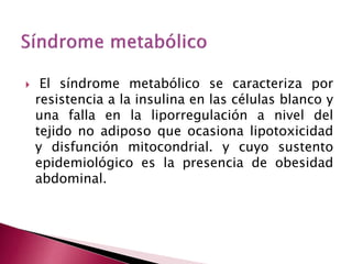  El síndrome metabólico se caracteriza por 
resistencia a la insulina en las células blanco y 
una falla en la liporregulación a nivel del 
tejido no adiposo que ocasiona lipotoxicidad 
y disfunción mitocondrial. y cuyo sustento 
epidemiológico es la presencia de obesidad 
abdominal. 
 