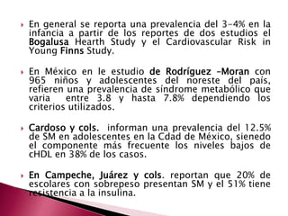  En general se reporta una prevalencia del 3-4% en la 
infancia a partir de los reportes de dos estudios el 
Bogalusa Hearth Study y el Cardiovascular Risk in 
Young Finns Study. 
 En México en le estudio de Rodríguez –Moran con 
965 niños y adolescentes del noreste del país, 
refieren una prevalencia de síndrome metabólico que 
varia entre 3.8 y hasta 7.8% dependiendo los 
criterios utilizados. 
 Cardoso y cols. informan una prevalencia del 12.5% 
de SM en adolescentes en la Cdad de México, sienedo 
el componente más frecuente los niveles bajos de 
cHDL en 38% de los casos. 
 En Campeche, Juárez y cols. reportan que 20% de 
escolares con sobrepeso presentan SM y el 51% tiene 
resistencia a la insulina. 
 