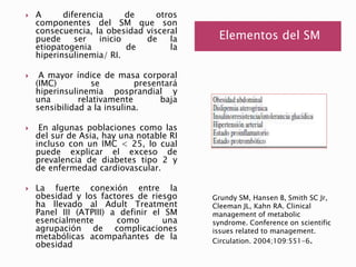 Elementos del SM 
 A diferencia de otros 
componentes del SM que son 
consecuencia, la obesidad visceral 
puede ser inicio de la 
etiopatogenia de la 
hiperinsulinemia/ RI. 
 A mayor índice de masa corporal 
(IMC) se presentará 
hiperinsulinemia posprandial y 
una relativamente baja 
sensibilidad a la insulina. 
 En algunas poblaciones como las 
del sur de Asia, hay una notable RI 
incluso con un IMC < 25, lo cual 
puede explicar el exceso de 
prevalencia de diabetes tipo 2 y 
de enfermedad cardiovascular. 
 La fuerte conexión entre la 
obesidad y los factores de riesgo 
ha llevado al Adult Treatment 
Panel III (ATPIII) a definir el SM 
esencialmente como una 
agrupación de complicaciones 
metabólicas acompañantes de la 
obesidad 
Grundy SM, Hansen B, Smith SC Jr, 
Cleeman JL, Kahn RA. Clinical 
management of metabolic 
syndrome. Conference on scientific 
issues related to management. 
Circulation. 2004;109:551-6. 
 