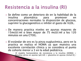  Se define como un deterioro de en la habilidad de la 
insulina plasmática para promover en 
concentraciones normales la disposición de glucosa, 
suprimir la glucogenólisis e inhibir el gasto de VLDL. 
 De manera practica niveles en ayunas mayores de 
15mcUI/ml o bien mayor de 75 mcUI/ml a los 120 
minutos en una CTOG. 
 El estándar de oro es la pinza euglucémica, pero en la 
practica se realiza el HOMA ya que muestra una 
excelente correlación clínica y se considera el punto 
de cohorte menor a 3 en la edad pediátrica. 
 El modelo homeostático de resistencia a la insulina (HOMA) = 
[insulina sérica en ayunas (μU/ml) × glucemia en ayunas (mmol/l)] / 
22,5. 
 