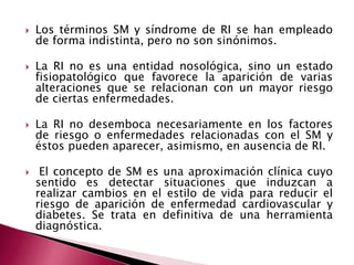 Los términos SM y síndrome de RI se han empleado 
de forma indistinta, pero no son sinónimos. 
 La RI no es una entidad nosológica, sino un estado 
fisiopatológico que favorece la aparición de varias 
alteraciones que se relacionan con un mayor riesgo 
de ciertas enfermedades. 
 La RI no desemboca necesariamente en los factores 
de riesgo o enfermedades relacionadas con el SM y 
éstos pueden aparecer, asimismo, en ausencia de RI. 
 El concepto de SM es una aproximación clínica cuyo 
sentido es detectar situaciones que induzcan a 
realizar cambios en el estilo de vida para reducir el 
riesgo de aparición de enfermedad cardiovascular y 
diabetes. Se trata en definitiva de una herramienta 
diagnóstica. 
 