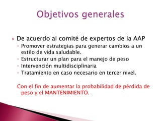 De acuerdo al comité de expertos de la AAP 
◦ Promover estrategias para generar cambios a un 
estilo de vida saludable. 
◦ Estructurar un plan para el manejo de peso 
◦ Intervención multidisciplinaria 
◦ Tratamiento en caso necesario en tercer nivel. 
Con el fin de aumentar la probabilidad de pérdida de 
peso y el MANTENIMIENTO. 
 