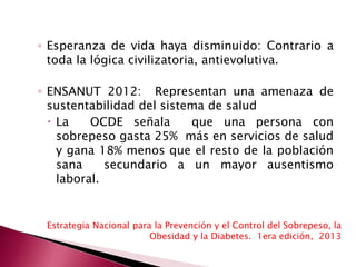 ◦ Esperanza de vida haya disminuido: Contrario a 
toda la lógica civilizatoria, antievolutiva. 
◦ ENSANUT 2012: Representan una amenaza de 
sustentabilidad del sistema de salud 
 La OCDE señala que una persona con 
sobrepeso gasta 25% más en servicios de salud 
y gana 18% menos que el resto de la población 
sana secundario a un mayor ausentismo 
laboral. 
Estrategia Nacional para la Prevención y el Control del Sobrepeso, la 
Obesidad y la Diabetes. 1era edición, 2013 
 