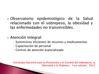  Observatorio epidemiológico de la Salud 
relacionado con el sobrepeso, la obesidad y 
las enfermedades no transmisibles. 
 Atención integral: 
 Suministros eficientes de insumos y medicamentos 
 Capacitación de personal 
 Centros de atención especializado 
Estrategia Nacional para la Prevención y el Control del Sobrepeso, la 
Obesidad y la Diabetes. 1era edición, 2013 
 