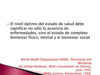  El nivel óptimo del estado de salud debe 
significar no sólo la ausencia de 
enfermedades, sino el estado de completo 
bienestar físico, mental y el bienestar social 
World Health Organization (WHO), Preventing and 
Managing 
the Global Epidemic, WHO Consultation on Obesity, 
June 1997, 
WHO, Geneva, Switzerland, 1998. 
 