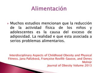  Muchos estudios mencionan que la reducción 
de la actividad física de los niños y 
adolescentes es la causa del exceso de 
adiposidad. La realidad e que esta asociada a 
serios problemas alimentarios. 
Interdisciplinary Aspects of Childhood Obesity and Physical 
Fitness. Jana Palízková, Françoise Rovillé-Sausse, and Denes 
Molnár 
Journal of Obesity Volume 2013 
 