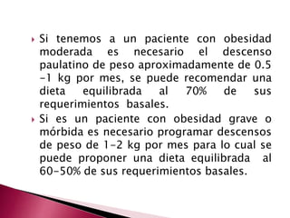  Si tenemos a un paciente con obesidad 
moderada es necesario el descenso 
paulatino de peso aproximadamente de 0.5 
-1 kg por mes, se puede recomendar una 
dieta equilibrada al 70% de sus 
requerimientos basales. 
 Si es un paciente con obesidad grave o 
mórbida es necesario programar descensos 
de peso de 1-2 kg por mes para lo cual se 
puede proponer una dieta equilibrada al 
60-50% de sus requerimientos basales. 
 