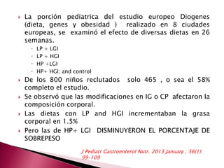  La porción pediatrica del estudio europeo Diogenes 
(dieta, genes y obesidad ) realizado en 8 ciudades 
europeas, se examinó el efecto de diversas dietas en 26 
semanas. 
 LP + LGI 
 LP + HGI 
 HP +LGI 
 HP+ HGI; and control 
 De los 800 niños reclutados solo 465 , o sea el 58% 
completo el estudio. 
 Se observó que las modificaciones en IG o CP afectaron la 
composición corporal. 
 Las dietas con LP and HGI incrementaban la grasa 
corporal en 1.5% 
 Pero las de HP+ LGI DISMINUYERON EL PORCENTAJE DE 
SOBREPESO 
J Pediatr Gastroenterol Nutr. 2013 January ; 56(1): 
99–109 
 