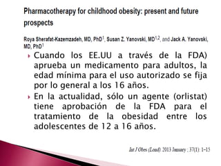  Cuando los EE.UU a través de la FDA) 
aprueba un medicamento para adultos, la 
edad mínima para el uso autorizado se fija 
por lo general a los 16 años. 
 En la actualidad, sólo un agente (orlistat) 
tiene aprobación de la FDA para el 
tratamiento de la obesidad entre los 
adolescentes de 12 a 16 años. 
 