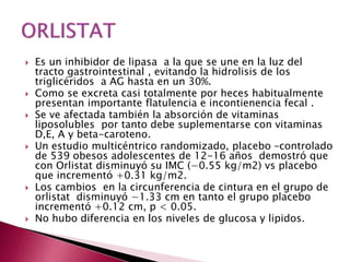  Es un inhibidor de lipasa a la que se une en la luz del 
tracto gastrointestinal , evitando la hidrolisis de los 
triglicéridos a AG hasta en un 30%. 
 Como se excreta casi totalmente por heces habitualmente 
presentan importante flatulencia e incontienencia fecal . 
 Se ve afectada también la absorción de vitaminas 
liposolubles por tanto debe suplementarse con vitaminas 
D,E, A y beta-caroteno. 
 Un estudio multicéntrico randomizado, placebo –controlado 
de 539 obesos adolescentes de 12-16 años demostró que 
con Orlistat disminuyó su IMC (−0.55 kg/m2) vs placebo 
que incrementó +0.31 kg/m2. 
 Los cambios en la circunferencia de cintura en el grupo de 
orlistat disminuyó −1.33 cm en tanto el grupo placebo 
incrementó +0.12 cm, p < 0.05. 
 No hubo diferencia en los niveles de glucosa y lipidos. 
 