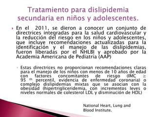  En el 2011, se dieron a conocer un conjunto de 
directrices integradas para la salud cardiovascular y 
la reducción del riesgo en los niños y adolescentes, 
que incluye recomendaciones actualizadas para la 
identificación y el manejo de las dislipidemias, 
fueron liberadas por el NHLBI y aprobado por la 
Academia Americana de Pediatría (AAP) 
◦ Estas directrices no proporcionan recomendaciones claras 
para el manejo de los niños con menos de 10 años de edad 
con factores concomitantes de riesgo (IMC ≥ 
95 th percentil, evidencia de enfermedad coronaria) o 
complejo dislipidemias mixtas que se asocian con la 
obesidad (hipertrigliceridemia, con incrementos leves o 
niveles normales de colesterol LDL y disminución de HDL) 
National Heart, Lung and 
Blood Institute. 
 