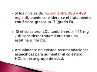  Si los niveles de TG son entre 200 y 499 
mg / dl, puede considerarse el tratamiento 
con ácidos grasos ω-3 (grado D). 
 Si el colesterol LDL también es ≥ 145 mg 
/ dl considerar tratamiento con una 
estatina o fibrato. 
 Actualmente no existen recomendaciones 
específicas para aumentar el colesterol 
HDL en este grupo de edad. 
 