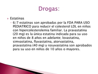  Estatinas 
◦ 6/7 estatinas son aprobadas por la FDA PARA USO 
PEDIATRICO para reducir el colesterol LDL en niños 
con hipercolesterolemia familiar. La pravastatina 
(20 mg) es la única estatina indicada para su uso 
en niños de 8 años en adelante; lovastatina, 
simvastatina, fluvastatina, atorvastatina, 
pravastatina (40 mg) y rosuvastatina son aprobados 
para su uso en niños de 10 años o mayores. 
 