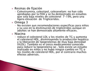  Resinas de fijación 
◦ Colestiramina, colestipol, colesevelam: no han sido 
aprobadas por la FDA y se ha demostrado en estudios 
que sola baja niveles de colesterol 7-19%, pero una 
ligera elevación de Trigliceridos. 
 Omega 3 
◦ No existen aun recomendaciones especificas para niños 
y su uso en la disminución de triglicéridos aunque en 
adultos se han demostrado altamente eficaces. 
 Niacina 
◦ reduce el colesterol LDL y los niveles de TG y aumenta 
el colesterol HDL, disminuyendo la producción hepática 
y la liberación de lipoproteínas de muy baja densidad 
(VLDL). También es el único medicamento conocido 
para reducir la lipoproteína (a) . Solo existe un estudio 
realizado en niños y no hubo ningún cambio en TG o 
los niveles de colesterol HDL, por el contrario muchos 
efectos adversos. 
 
