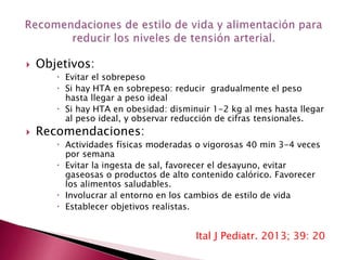  Objetivos: 
 Evitar el sobrepeso 
 Si hay HTA en sobrepeso: reducir gradualmente el peso 
hasta llegar a peso ideal 
 Si hay HTA en obesidad: disminuir 1-2 kg al mes hasta llegar 
al peso ideal, y observar reducción de cifras tensionales. 
 Recomendaciones: 
 Actividades físicas moderadas o vigorosas 40 min 3-4 veces 
por semana 
 Evitar la ingesta de sal, favorecer el desayuno, evitar 
gaseosas o productos de alto contenido calórico. Favorecer 
los alimentos saludables. 
 Involucrar al entorno en los cambios de estilo de vida 
 Establecer objetivos realistas. 
Ital J Pediatr. 2013; 39: 20 
 