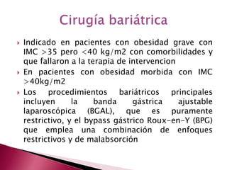  Indicado en pacientes con obesidad grave con 
IMC >35 pero <40 kg/m2 con comorbilidades y 
que fallaron a la terapia de intervencion 
 En pacientes con obesidad morbida con IMC 
>40kg/m2 
 Los procedimientos bariátricos principales 
incluyen la banda gástrica ajustable 
laparoscópica (BGAL), que es puramente 
restrictivo, y el bypass gástrico Roux-en-Y (BPG) 
que emplea una combinación de enfoques 
restrictivos y de malabsorción 
 