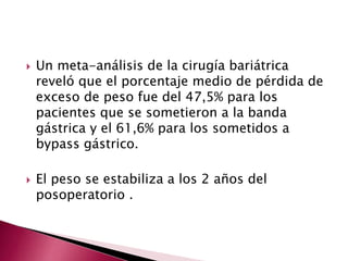  Un meta-análisis de la cirugía bariátrica 
reveló que el porcentaje medio de pérdida de 
exceso de peso fue del 47,5% para los 
pacientes que se sometieron a la banda 
gástrica y el 61,6% para los sometidos a 
bypass gástrico. 
 El peso se estabiliza a los 2 años del 
posoperatorio . 
 