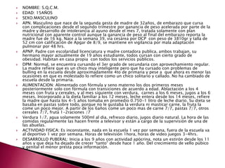  NOMBRE: S.Q.C.M. 
 EDAD: 15AÑOS 
 SEXO.MASCULINO 
 APN. Masculino que nace de la segunda gesta de madre de 32años, de embarazo que cursa 
con complicaciones desde el segundo trimestre por ganancia de peso acelerada por parte de la 
madre y desarrollo de intolerancia al ayuno desde el mes 7, tratada solamente con plan 
nutricional con aparente control aunque la ganancia de peso al final del embarazo reporta la 
madre fue de 16 kg. Nace a la semana 39, vía cesárea por DCP con peso de 3810gr y talla de 
52 cm con calificación de Apgar de 8/9, se mantiene en vigilancia por mala adaptación 
pulmonar por 48 hrs. 
 APNP. Padre con escolaridad licenciatura y madre contadora publica, ambos trabajan, su 
hermano mayor actualmente de 19 años estudiante, todos cursan con cierto grado de 
obesidad. Habitan en casa propia con todos los servicios públicos. 
 DPM: Normal, se encuentra cursando el 3er grado de secundaria con aprovechamiento regular. 
La madre refiere que es un chico muy inteligente pero que ha cursado con problemas de 
bulling en la escuela desde aproximadamente 4to de primaria y pese a que ahora es menor las 
ocasiones en que es molestado lo refiere como un chico solitario y callado. No ha cambiado de 
escuela desde la primaria. 
 ALIMENTACION: Alimentado con fórmula y seno materno los dos primeros meses 
posteriormente solo con fórmula con transiciones de acuerdo a edad. Ablactación a los 4 
meses con fruta y cereales, y al mes siguiente con verdura, carnes a los 6 meses, jugos a los 6 
meses. Incorporado a la dieta familiar a los 12 meses, leche entera desde los 14 meses, refiere 
la madre que hasta los 4-5 años tomaba en promedio 0.750-1 litro de leche diario. Su dieta se 
basaba en pastas sobre todo, porque no le gustaba la verdura ni masticar carne, la fruta la 
come un poco mejor. A partir de los 6años come un poco mas de carne 7/7, pastas 7/7, otros 
cereales 7/7, fruta 1-2raciones /7 
 Verdura 1/7, agua solamente 500ml al dia, refresco diario, jugos diario natural. La hora de las 
comidas regularmente las hacen frente a televisor y están a cargo de la supervisión de una de 
las abuelas. 
 ACTIVIDAD FISICA: Es inconstante, nada en la escuela 1 vez por semana, fuera de la escuela va 
al deportivo 1 vez por semana. Horas de televisión 1hora, horas de video juegos 3-4hrs. 
 DESARROLLO PUBERAL: Inicia a los 9 años con actividad apócrina, nota un estirón desde los 11 
años y que deja ha dejado de crecer “tanto” desde hace 1 año. Del crecimiento de vello púbico 
y genital el menor presta poca información. 
 