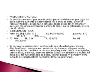  PADECIMIENTO ACTUAL: 
 Es llevado a consulta por interés de los padres y del menor por bajar de 
peso. Refiere aumento de peso desde los 4 años de edad, dolor en 
rodillas y tobillos, despertarse cansado, ronca desde los 9-10 años y 
que este cansancio permanece durante la tarde, no es estreñido, ni se le 
cae el cabello. 
 EXPLORACION FISICA: 
 Peso: 90.5kg Talla: 175 Talla materna:160 paterna: 170 
TBF: 174 IMC: ____ 
 FC: 76X´ FR: 22X´ TA: 134/70 PA: 98 
PT: 27MM 
 Se encuentra paciente bien conformado con obesidad generalizada, 
distribución en manzana, con acantosis nigricans en pliegues cuello, 
axila, inguinales, también se observa en pliegue de codo e interdigitales, 
cabello seco, piel seca, presenta estrías pálidas en abdomen y muslos en 
zona alta. No hay presencia de bocio. Tanner púbico V, genital V. Pene 
incluido de características normales. Resto sin relevancia. 
 