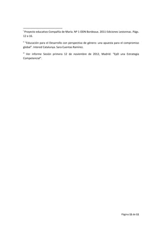Página 11 de 11
i
Proyecto educativo Compañía de María. Nº 1 ODN Bordeaux. 2011 Ediciones Lestonnac. Págs.
12 a 16.
ii
“Educación para el Desarrollo con perspectiva de género: una apuesta para el compromiso
global”. Intered Catalunya. Sara Cuentas Ramírez.
iii
Ver informe Sesión primera 12 de noviembre de 2012, Madrid: “EpD una Estrategia
Competencial”.
 