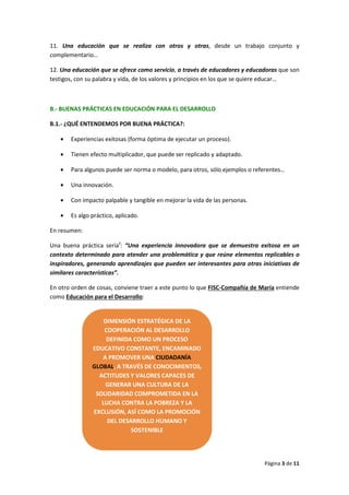 Página 3 de 11
11. Una educación que se realiza con otros y otras, desde un trabajo conjunto y
complementario…
12. Una educación que se ofrece como servicio, a través de educadores y educadoras que son
testigos, con su palabra y vida, de los valores y principios en los que se quiere educar…
B.- BUENAS PRÁCTICAS EN EDUCACIÓN PARA EL DESARROLLO
B.1.- ¿QUÉ ENTENDEMOS POR BUENA PRÁCTICA?:
• Experiencias exitosas (forma óptima de ejecutar un proceso).
• Tienen efecto multiplicador, que puede ser replicado y adaptado.
• Para algunos puede ser norma o modelo, para otros, sólo ejemplos o referentes…
• Una innovación.
• Con impacto palpable y tangible en mejorar la vida de las personas.
• Es algo práctico, aplicado.
En resumen:
Una buena práctica seríaii
: “Una experiencia innovadora que se demuestra exitosa en un
contexto determinado para atender una problemática y que reúne elementos replicables o
inspiradores, generando aprendizajes que pueden ser interesantes para otras iniciativas de
similares características”.
En otro orden de cosas, conviene traer a este punto lo que FISC-Compañía de María entiende
como Educación para el Desarrollo:
DIMENSIÓN ESTRATÉGICA DE LA
COOPERACIÓN AL DESARROLLO
DEFINIDA COMO UN PROCESO
EDUCATIVO CONSTANTE, ENCAMINADO
A PROMOVER UNA CIUDADANÍA
GLOBAL, A TRAVÉS DE CONOCIMIENTOS,
ACTITUDES Y VALORES CAPACES DE
GENERAR UNA CULTURA DE LA
SOLIDARIDAD COMPROMETIDA EN LA
LUCHA CONTRA LA POBREZA Y LA
EXCLUSIÓN, ASÍ COMO LA PROMOCIÓN
DEL DESARROLLO HUMANO Y
SOSTENIBLE
 