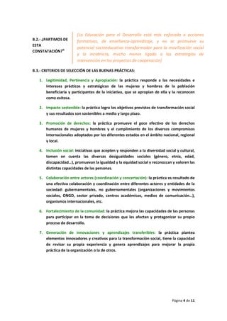 Página 4 de 11
B.2.- ¿PARTIMOS DE
ESTA
CONSTATACIÓN?iii
B.3.- CRITERIOS DE SELECCIÓN DE LAS BUENAS PRÁCTICAS:
1. Legitimidad, Pertinencia y Apropiación: la práctica responde a las necesidades e
intereses prácticos y estratégicos de las mujeres y hombres de la población
beneficiaria y participantes de la iniciativa, que se apropian de ella y la reconocen
como exitosa.
2. Impacto sostenible: la práctica logra los objetivos previstos de transformación social
y sus resultados son sostenibles a medio y largo plazo.
3. Promoción de derechos: la práctica promueve el goce efectivo de los derechos
humanos de mujeres y hombres y el cumplimiento de los diversos compromisos
internacionales adoptados por los diferentes estados en el ámbito nacional, regional
y local.
4. Inclusión social: iniciativas que acepten y responden a la diversidad social y cultural,
tomen en cuenta las diversas desigualdades sociales (género, etnia, edad,
discapacidad…), promuevan la igualdad y la equidad social y reconozcan y valoren las
distintas capacidades de las personas.
5. Colaboración entre actores (coordinación y concertación): la práctica es resultado de
una efectiva colaboración y coordinación entre diferentes actores y entidades de la
sociedad: gubernamentales, no gubernamentales (organizaciones y movimientos
sociales, ONGD, sector privado, centros académicos, medios de comunicación…),
organismos internacionales, etc.
6. Fortalecimiento de la comunidad: la práctica mejora las capacidades de las personas
para participar en la toma de decisiones que les afectan y protagonizar su propio
proceso de desarrollo.
7. Generación de innovaciones y aprendizajes transferibles: la práctica plantea
elementos innovadores y creativos para la transformación social, tiene la capacidad
de revisar su propia experiencia y genera aprendizajes para mejorar la propia
práctica de la organización o la de otros.
[La Educación para el Desarrollo está más enfocada a acciones
formativas, de enseñanza-aprendizaje, y no se promueve su
potencial socioeducativo transformador para la movilización social
y la incidencia, mucho menos ligado a las estrategias de
intervención en los proyectos de cooperación]
 
