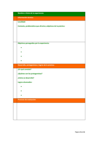 Página 5 de 11
Nombre o título de la experiencia:
Información técnica:
Localidad:
Contexto, problemática que afronta y objetivos de la práctica:
Objetivos perseguidos por la experiencia:
•
•
•
•
Desarrollo, protagonistas y logros de la práctica:
¿En qué consiste?
¿Quiénes son los protagonistas?
¿Cómo se desarrolla?
Logros alcanzados:
•
•
•
Procesos de evaluación:
 