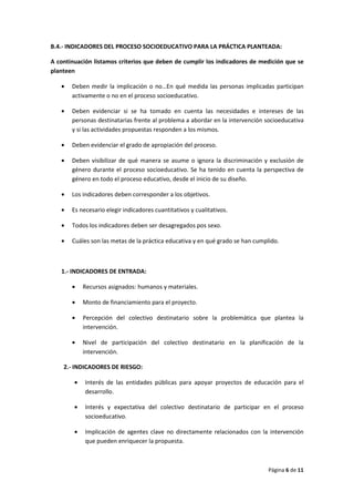 Página 6 de 11
B.4.- INDICADORES DEL PROCESO SOCIOEDUCATIVO PARA LA PRÁCTICA PLANTEADA:
A continuación listamos criterios que deben de cumplir los indicadores de medición que se
planteen
• Deben medir la implicación o no…En qué medida las personas implicadas participan
activamente o no en el proceso socioeducativo.
• Deben evidenciar si se ha tomado en cuenta las necesidades e intereses de las
personas destinatarias frente al problema a abordar en la intervención socioeducativa
y si las actividades propuestas responden a los mismos.
• Deben evidenciar el grado de apropiación del proceso.
• Deben visibilizar de qué manera se asume o ignora la discriminación y exclusión de
género durante el proceso socioeducativo. Se ha tenido en cuenta la perspectiva de
género en todo el proceso educativo, desde el inicio de su diseño.
• Los indicadores deben corresponder a los objetivos.
• Es necesario elegir indicadores cuantitativos y cualitativos.
• Todos los indicadores deben ser desagregados pos sexo.
• Cuáles son las metas de la práctica educativa y en qué grado se han cumplido.
1.- INDICADORES DE ENTRADA:
• Recursos asignados: humanos y materiales.
• Monto de financiamiento para el proyecto.
• Percepción del colectivo destinatario sobre la problemática que plantea la
intervención.
• Nivel de participación del colectivo destinatario en la planificación de la
intervención.
2.- INDICADORES DE RIESGO:
• Interés de las entidades públicas para apoyar proyectos de educación para el
desarrollo.
• Interés y expectativa del colectivo destinatario de participar en el proceso
socioeducativo.
• Implicación de agentes clave no directamente relacionados con la intervención
que pueden enriquecer la propuesta.
 