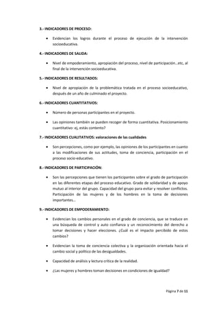 Página 7 de 11
3.- INDICADORES DE PROCESO:
• Evidencian los logros durante el proceso de ejecución de la intervención
socioeducativa.
4.- INDICADORES DE SALIDA:
• Nivel de empoderamiento, apropiación del proceso, nivel de participación…etc, al
final de la intervención socioeducativa.
5.- INDICADORES DE RESULTADOS:
• Nivel de apropiación de la problemática tratada en el proceso socioeducativo,
después de un año de culminado el proyecto.
6.- INDICADORES CUANTITATIVOS:
• Número de personas participantes en el proyecto.
• Las opiniones también se pueden recoger de forma cuantitativa. Posicionamiento
cuantitativo: ej, estás contento?
7.- INDICADORES CUALITATIVOS: valoraciones de las cualidades
• Son percepciones, como por ejemplo, las opiniones de los participantes en cuanto
a las modificaciones de sus actitudes, toma de conciencia, participación en el
proceso socio-educativo.
8.- INDICADORES DE PARTICIPACIÓN:
• Son las percepciones que tienen los participantes sobre el grado de participación
en las diferentes etapas del proceso educativo. Grado de solidaridad y de apoyo
mutuo al interior del grupo. Capacidad del grupo para evitar y resolver conflictos.
Participación de las mujeres y de los hombres en la toma de decisiones
importantes…
9.- INDICADORES DE EMPODERAMIENTO:
• Evidencian los cambios personales en el grado de conciencia, que se traduce en
una búsqueda de control y auto confianza y un reconocimiento del derecho a
tomar decisiones y hacer elecciones. ¿Cuál es el impacto percibido de estos
cambios?
• Evidencian la toma de conciencia colectiva y la organización orientada hacia el
cambio social y político de las desigualdades.
• Capacidad de análisis y lectura crítica de la realidad.
• ¿Las mujeres y hombres toman decisiones en condiciones de igualdad?
 