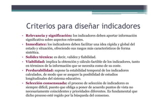 Criterios para diseñar indicadores
• Relevancia y significación: los indicadores deben aportar información
significativa sobre aspectos relevantes.
I di t l i di d d b f ilit id á id l b l d l• Inmediatez: los indicadores deben facilitar una idea rápida y global del
estado y situación, ofreciendo sus rasgos más característicos de forma
sintética.
S lid té i d i lid fi bilid d• Solidez técnica: es decir, validez y fiabilidad.
• Viabilidad: implica la obtención y cálculo factible de los indicadores, tanto
en términos de la información que se necesita como de su coste.
• Perdurabilidad: supone la estabilidad temporal de los indicadores
calculados, de modo que se asegure la posibilidad de estudios
longitudinales del sistema educativo.
• Selección consensuada: el proceso de selección de indicadores es
siempre difícil, puesto que obliga a poner de acuerdo puntos de vista no
necesariamente coincidentes y prioridades diferentes. Es fundamental que
di h é id l bú d d ldicho proceso esté regido por la búsqueda del consenso.
 
